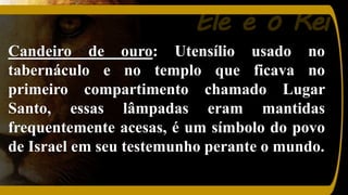 Ele é o Rei
Candeiro de ouro: Utensílio usado no
tabernáculo e no templo que ficava no
primeiro compartimento chamado Lugar
Santo, essas lâmpadas eram mantidas
frequentemente acesas, é um símbolo do povo
de Israel em seu testemunho perante o mundo.
 