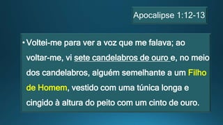 Apocalipse 1:12-13
•Voltei-me para ver a voz que me falava; ao
voltar-me, vi sete candelabros de ouro e, no meio
dos candelabros, alguém semelhante a um Filho
de Homem, vestido com uma túnica longa e
cingido à altura do peito com um cinto de ouro.
 