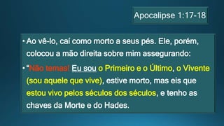 Apocalipse 1:17-18
• Ao vê-lo, caí como morto a seus pés. Ele, porém,
colocou a mão direita sobre mim assegurando:
• “Não temas! Eu sou o Primeiro e o Último, o Vivente
(sou aquele que vive), estive morto, mas eis que
estou vivo pelos séculos dos séculos, e tenho as
chaves da Morte e do Hades.
 