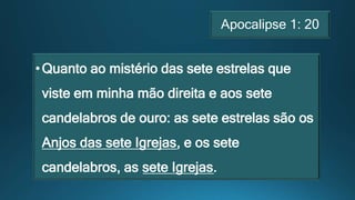 Apocalipse 1: 20
•Quanto ao mistério das sete estrelas que
viste em minha mão direita e aos sete
candelabros de ouro: as sete estrelas são os
Anjos das sete Igrejas, e os sete
candelabros, as sete Igrejas.
 