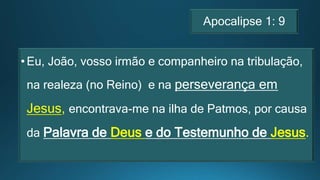 Apocalipse 1: 9
•Eu, João, vosso irmão e companheiro na tribulação,
na realeza (no Reino) e na perseverança em
Jesus, encontrava-me na ilha de Patmos, por causa
da Palavra de Deus e do Testemunho de Jesus.
 