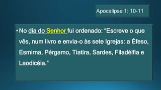 Apocalipse 1: 10-11
•No dia do Senhor fui ordenado: “Escreve o que
vês, num livro e envia-o às sete Igrejas: a Éfeso,
Esmirna, Pérgamo, Tiatira, Sardes, Filadélfia e
Laodicéia.”
 