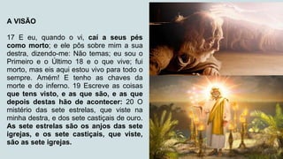 A VISÃO
17 E eu, quando o vi, caí a seus pés
como morto; e ele pôs sobre mim a sua
destra, dizendo-me: Não temas; eu sou o
Primeiro e o Último 18 e o que vive; fui
morto, mas eis aqui estou vivo para todo o
sempre. Amém! E tenho as chaves da
morte e do inferno. 19 Escreve as coisas
que tens visto, e as que são, e as que
depois destas hão de acontecer: 20 O
mistério das sete estrelas, que viste na
minha destra, e dos sete castiçais de ouro.
As sete estrelas são os anjos das sete
igrejas, e os sete castiçais, que viste,
são as sete igrejas.
 