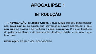 APOCALIPSE 1
INTRODUÇÃO
1 A REVELAÇÃO de Jesus Cristo, a qual Deus lhe deu para mostrar
aos seus servos as coisas que brevemente devem acontecer; e pelo
seu anjo as enviou e as notificou a João, seu servo, 2 o qual testificou
da palavra de Deus, e do testemunho de Jesus Cristo, e de tudo o que
tem visto.
REVELAÇÃO: TIRAR O VÉU, DESCOBERTO
 