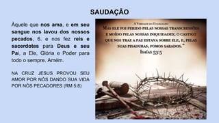 SAUDAÇÃO
Àquele que nos ama, e em seu
sangue nos lavou dos nossos
pecados, 6. e nos fez reis e
sacerdotes para Deus e seu
Pai, a Ele, Glória e Poder para
todo o sempre. Amém.
NA CRUZ JESUS PROVOU SEU
AMOR POR NÓS DANDO SUA VIDA
POR NÓS PECADORES (RM 5:8)
 