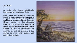 A VISÃO
A visão de Jesus glorificado.
Mensagem às igrejas da Ásia.
9 Eu, João, que também sou vosso
irmão e companheiro na aflição, e
no Reino, e na paciência de Jesus
Cristo, estava na ilha chamada
Patmos, por causa da palavra de
Deus e pelo testemunho de Jesus
Cristo. 10 Eu fui arrebatado em
espírito, no dia do Senhor, e ouvi
detrás de mim uma grande voz,
como de trombeta, .
 