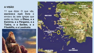 A VISÃO
11 que dizia: O que vês,
escreve-o num livro e
envia-o às sete igrejas que
estão na Ásia: a Éfeso, e a
Esmirna, e a Pérgamo, e a
Tiatira, e a Sardes, e a
Filadélfia, e a Laodicéia.
 