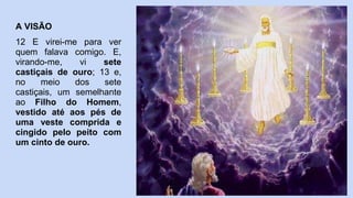 A VISÃO
12 E virei-me para ver
quem falava comigo. E,
virando-me, vi sete
castiçais de ouro; 13 e,
no meio dos sete
castiçais, um semelhante
ao Filho do Homem,
vestido até aos pés de
uma veste comprida e
cingido pelo peito com
um cinto de ouro.
 