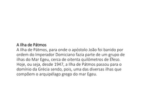 A Ilha de Pátmos
A Ilha de Pátmos, para onde o apóstolo João foi banido por
ordem do Imperador Domiciano fazia parte de um grupo de
ilhas do Mar Egeu, cerca de oitenta quilômetros de Éfeso.
Hoje, ou seja, desde 1947, a Ilha de Pátmos passou para o
domínio da Grécia sendo, pois, uma das diversas ilhas que
compõem o arquipélago grego do mar Egeu.
 