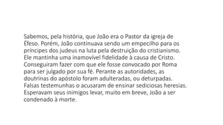 Sabemos, pela história, que João era o Pastor da igreja de
Éfeso. Porém, João continuava sendo um empecilho para os
príncipes dos judeus na luta pela destruição do cristianismo.
Ele mantinha uma inamovível fidelidade à causa de Cristo.
Conseguiram fazer com que ele fosse convocado por Roma
para ser julgado por sua fé. Perante as autoridades, as
doutrinas do apóstolo foram adulteradas, ou deturpadas.
Falsas testemunhas o acusaram de ensinar sediciosas heresias.
Esperavam seus inimigos levar, muito em breve, João a ser
condenado à morte.
 