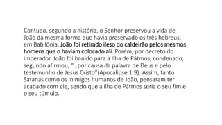 Contudo, segundo a história, o Senhor preservou a vida de
João da mesma forma que havia preservado os três hebreus,
em Babilônia. João foi retirado ileso do caldeirão pelos mesmos
homens que o haviam colocado ali. Porém, por decreto do
imperador, João foi banido para a Ilha de Pátmos, condenado,
segundo afirmou, “...por causa da palavra de Deus e pelo
testemunho de Jesus Cristo”(Apocalipse 1:9). Assim, tanto
Satanás como os inimigos humanos de João, pensaram ter
acabado com ele, sendo que a ilha de Pátmos seria o seu fim e
o seu túmulo.
 