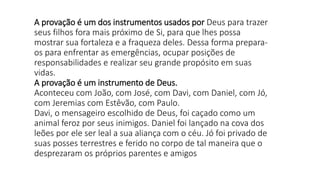 A provação é um dos instrumentos usados por Deus para trazer
seus filhos fora mais próximo de Si, para que lhes possa
mostrar sua fortaleza e a fraqueza deles. Dessa forma prepara-
os para enfrentar as emergências, ocupar posições de
responsabilidades e realizar seu grande propósito em suas
vidas.
A provação é um instrumento de Deus.
Aconteceu com João, com José, com Davi, com Daniel, com Jó,
com Jeremias com Estêvão, com Paulo.
Davi, o mensageiro escolhido de Deus, foi caçado como um
animal feroz por seus inimigos. Daniel foi lançado na cova dos
leões por ele ser leal a sua aliança com o céu. Jó foi privado de
suas posses terrestres e ferido no corpo de tal maneira que o
desprezaram os próprios parentes e amigos
 