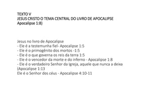 TEXTO V
JESUS CRISTO O TEMA CENTRAL DO LIVRO DE APOCALIPSE
Apocalipse 1:8)
Jesus no livro de Apocalipse
- Ele é a testemunha fiel- Apocalipse 1:5
- Ele é o primogênito dos mortos -1:5
- Ele é o que governa os reis da terra 1:5
- Ele é o vencedor da morte e do inferno - Apocalipse 1:8
- Ele é o verdadeiro Senhor da Igreja, aquele que nunca a deixa
(Apocalipse 1:13
Ele é o Senhor dos céus - Apocalipse 4:10-11
 