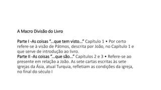 A Macro Divisão do Livro
Parte I -As coisas “...que tem visto...” Capítulo 1 • Por certo
refere-se à visão de Pátmos, descrita por João, no Capítulo 1 e
que serve de introdução ao livro.
Parte II -As coisas “...que são...” Capítulos 2 e 3 • Refere-se ao
presente em relação a João. As sete cartas escritas às sete
igrejas da Ásia, atual Turquia, refletiam as condições da igreja,
no final do século I
 