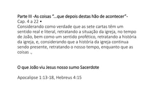 Parte III -As coisas “...que depois destas hão de acontecer”-
Cap. 4 a 22 •
Considerando como verdade que as sete cartas têm um
sentido real e literal, retratando a situação da igreja, no tempo
de João, bem como um sentido profético, retratando a história
da igreja, e, considerando que a história da igreja continua
sendo presente, retratando o nosso tempo, enquanto que as
coisas .,
O que João viu Jesus nosso sumo Sacerdote
Apocalipse 1:13-18, Hebreus 4:15
 