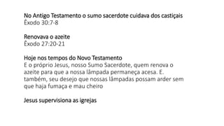 No Antigo Testamento o sumo sacerdote cuidava dos castiçais
Êxodo 30:7-8
Renovava o azeite
Êxodo 27:20-21
Hoje nos tempos do Novo Testamento
E o próprio Jesus, nosso Sumo Sacerdote, quem renova o
azeite para que a nossa lâmpada permaneça acesa. E.
também, seu desejo que nossas lâmpadas possam arder sem
que haja fumaça e mau cheiro
Jesus supervisiona as igrejas
 
