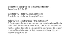 Ele conhece sua igreja e a cada uma pode dizer:
Apocalipse 2:2, 9 e 13
Que João viu – João viu Jesus glorificado
Que João viu – João viu Jesus glorificado
João viu “um semelhante ao Filho do Homem”
O Cristo que João viu era o mesmo que o profeta Daniel havia
visto cerca de seiscentos anos atrás - “ Eu estava olhando nas
minhas visões da noite, e eis que vinha nas nuvens do céu um
como o filho do homem; e dirigiu-se ao ancião de dias, e o
fizeram chegar até ele
 