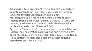 João havia visto Jesus como “Filho do Homem”, na condição
descrita por Paulo em Filipenses: Que, sendo em forma de
Deus, não teve por usurpação ser igual a Deus.
Mas aniquilou-se a si mesmo, tomando a forma de servo,
fazendo-se semelhante aos homens; e, achado na forma de
homem, humilhou-se a si mesmo, sendo obediente até à
morte e morte de cruz (Filipenses 2:6-8).
Agora, em Pátmos, ele vê o mesmo Jesus e o mesmo Filho do
Homem, porem revestido daquela glória que ele tinha junto
do Pai “antes que o mundo existisse” (João 17:5). Ele se tomou
“Filho do Homem” para que o homem pudesse se tomar
semelhante ao “Filho de Deus”
 