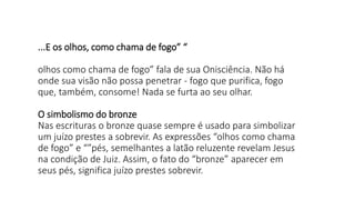 ...E os olhos, como chama de fogo” “
olhos como chama de fogo” fala de sua Onisciência. Não há
onde sua visão não possa penetrar - fogo que purifica, fogo
que, também, consome! Nada se furta ao seu olhar.
O simbolismo do bronze
Nas escrituras o bronze quase sempre é usado para simbolizar
um juízo prestes a sobrevir. As expressões “olhos como chama
de fogo” e “”pés, semelhantes a latão reluzente revelam Jesus
na condição de Juiz. Assim, o fato do “bronze” aparecer em
seus pés, significa juízo prestes sobrevir.
 