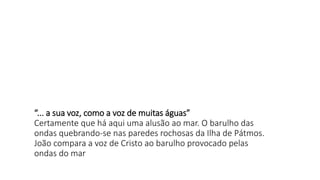“... a sua voz, como a voz de muitas águas”
Certamente que há aqui uma alusão ao mar. O barulho das
ondas quebrando-se nas paredes rochosas da Ilha de Pátmos.
João compara a voz de Cristo ao barulho provocado pelas
ondas do mar
 