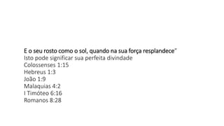E o seu rosto como o sol, quando na sua força resplandece”
Isto pode significar sua perfeita divindade
Colossenses 1:15
Hebreus 1:3
João 1:9
Malaquias 4:2
I Timóteo 6:16
Romanos 8:28
 