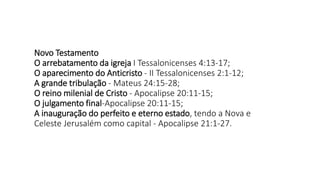 Novo Testamento
O arrebatamento da igreja I Tessalonicenses 4:13-17;
O aparecimento do Anticristo - II Tessalonicenses 2:1-12;
A grande tribulação - Mateus 24:15-28;
O reino milenial de Cristo - Apocalipse 20:11-15;
O julgamento final-Apocalipse 20:11-15;
A inauguração do perfeito e eterno estado, tendo a Nova e
Celeste Jerusalém como capital - Apocalipse 21:1-27.
 