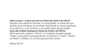 João viu Jesus – o Jesus que tem as chaves da morte e do inferno
Quando uma cidade era vencida, ou conquistada, as chaves de seus
portões eram entregues ao vencedor. Recebendo as chaves significava
o seu domínio, o seu controle, o seu poder sobre aquela cidade.
Jesus não recebeu de graça as chaves da morte e do inferno
Neste versículo a palavra “inferno” é a tradução da palavra grega -
“hades”, cuja palavra correspondente no hebraico, é “sheol”. “Hades”
ou“Sheol”, na Bíblia, é o mundo espiritual dos mortos.
Efésios 4:8-10
 