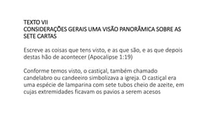 TEXTO VII
CONSIDERAÇÕES GERAIS UMA VISÃO PANORÂMICA SOBRE AS
SETE CARTAS
Escreve as coisas que tens visto, e as que são, e as que depois
destas hão de acontecer (Apocalipse 1:19)
Conforme temos visto, o castiçal, também chamado
candelabro ou candeeiro simbolizava a igreja. O castiçal era
uma espécie de lamparina com sete tubos cheio de azeite, em
cujas extremidades ficavam os pavios a serem acesos
 