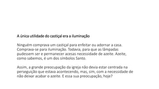 A única utilidade do castiçal era a iluminação
Ninguém comprava um castiçal para enfeitar ou adornar a casa.
Comprava-se para iluminação. Todavia, para que as lâmpadas
pudessem ser e permanecer acesas necessidade de azeite. Azeite,
como sabemos, é um dos símbolos Santo.
Assim, a grande preocupação da igreja não devia estar centrada na
perseguição que estava acontecendo, mas, sim, com a necessidade de
não deixar acabar o azeite. E essa sua preocupação, hoje?
 