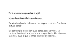 Teria Jesus desamparado a Igreja?
Jesus não estava alheio, ou distante
Para todas elas ele tinha uma mensagem comum - “conheço
as tuas obras”
Ele contempla o exterior: suas obras, seus serviços. Ele
contempla o interior: o amor, a fé e a paciência. Ele vê o que
fazemos, ouve o que falamos e sabe o que somos.
 