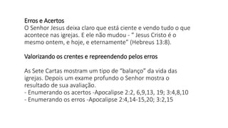 Erros e Acertos
O Senhor Jesus deixa claro que está ciente e vendo tudo o que
acontece nas igrejas. E ele não mudou - “ Jesus Cristo é o
mesmo ontem, e hoje, e eternamente” (Hebreus 13:8).
Valorizando os crentes e repreendendo pelos erros
As Sete Cartas mostram um tipo de “balanço” da vida das
igrejas. Depois um exame profundo o Senhor mostra o
resultado de sua avaliação.
- Enumerando os acertos -Apocalipse 2:2, 6,9,13, 19; 3:4,8,10
- Enumerando os erros -Apocalipse 2:4,14-15,20; 3:2,15
 