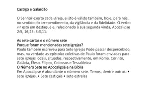 Castigo e Galardão
O Senhor exorta cada igreja, e isto é válido também, hoje, para nós,
no sentido do arrependimento, da vigilância e da fidelidade. O verbo
vir está em destaque e, relacionado à sua segunda vinda, Apocalipse
2:5, 16,25; 3:3,11.
As sete cartas e o número sete
Porque foram mencionadas sete igrejas?
Paulo também escreveu para Sete Igrejas Pode passar despercebido,
mas, na verdade as epístolas coletivas de Paulo foram enviadas para
sete igrejas locais, situadas, respectivamente, em Roma. Corinto,
Galácia, Éfeso, Filipos, Colossos e Tessalônica
O Número Sete no Apocalipse e na Bíblia
Em Apocalipse é abundante o número sete. Temos, dentre outros: •
sete igrejas, • Sete castiçais • sete estrelas
 