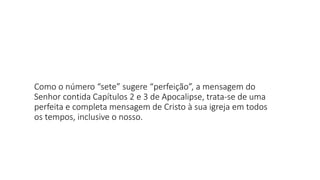 Como o número “sete” sugere “perfeição”, a mensagem do
Senhor contida Capítulos 2 e 3 de Apocalipse, trata-se de uma
perfeita e completa mensagem de Cristo à sua igreja em todos
os tempos, inclusive o nosso.
 