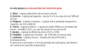 As sete igrejas e os sete períodos da história da igreja
1. Efeso - a Igreja Apostólica do primeiro século.
2. Esmirna - a Igreja perseguida - século II e III, ou seja do ano 100 até
312 dC.
3. Pérgamo - a Igreja mundana - a igreja sob a proteção do governo
imperial- de 312 a 600 dC.
4. Tiatira - a Igreja profana - a igreja da Idade Média ou da Idade das
trevas - de 600 a 1517, ou seja do século VI ao século XV.
5. Sardes - a Igreja da Reforma-entre 1517 e 1750.
6. Filadélfia - a Igreja das missões - de 1750 até os nossos dias.
7. Laodicéia - a Igreja morna - meados do século XX até o
Arrebatamento.
É certo que o princípio e o fim do período de cada igreja não devem
ser vistos com precisão matemática.
 