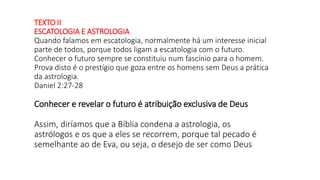 TEXTO II
ESCATOLOGIA E ASTROLOGIA
Quando falamos em escatologia, normalmente há um interesse inicial
parte de todos, porque todos ligam a escatologia com o futuro.
Conhecer o futuro sempre se constituiu num fascínio para o homem.
Prova disto é o prestígio que goza entre os homens sem Deus a prática
da astrologia.
Daniel 2:27-28
Conhecer e revelar o futuro é atribuição exclusiva de Deus
Assim, diríamos que a Bíblia condena a astrologia, os
astrólogos e os que a eles se recorrem, porque tal pecado é
semelhante ao de Eva, ou seja, o desejo de ser como Deus
 