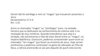 Daniel não foi astrólogo e nem os “magos” que trouxeram presentes a
Jesus
Deuteronômio 17:3-4
Rm. 1:25
Assim os chamados “magos” ou “astrólogos” eram, na verdade,
homens que se dedicavam ao conhecimento do sistema solar e na
revelação de seus mistérios. Quando entendemos que esta é a
verdade, não estranhamos o fato de estar Daniel entre os “magos”, no
Império Babilônico. Outrossim, podemos compreender quem eram os
chamados “reis magos” que foram ao encontro de Jesus. Hoje seriam
astrônomos e podemos contemplar no gesto de adoração ao Filho de
Deus, a ciência prostrando-se aos pés daquele de quem está escrito
 