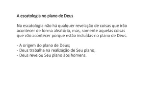 A escatologia no plano de Deus
Na escatologia não há qualquer revelação de coisas que irão
acontecer de forma aleatória, mas, somente aquelas coisas
que vão acontecer porque estão incluídas no plano de Deus.
- A origem do plano de Deus;
- Deus trabalha na realização de Seu plano;
- Deus revelou Seu plano aos homens.
 