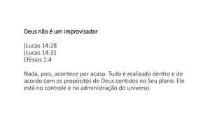 Deus não é um improvisador
(Lucas 14:28
(Lucas 14:31
Efésios 1:4
Nada, pois, acontece por acaso. Tudo é realizado dentro e de
acordo com os propósitos de Deus contidos no Seu plano. Ele
está no controle e na administração do universo.
 