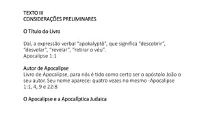 TEXTO III
CONSIDERAÇÕES PRELIMINARES
O Título do Livro
Daí, a expressão verbal “apokalyptô”, que significa “descobrir”,
“desvelar”, “revelar”, “retirar o véu”.
Apocalipse 1:1
Autor de Apocalipse
Livro de Apocalipse, para nós é tido como certo ser o apóstolo João o
seu autor. Seu nome aparece: quatro vezes no mesmo -Apocalipse
1:1, 4, 9 e 22:8
O Apocalipse e a Apocalíptica Judaica
 