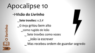 Apocalipse 10
→Visão do Livrinho
˾Sete trovões: v.3,4
˾O Anjo gritou bem alto
˾como rugido de leão
˾ Sete trovões como vozes
˾João ia escrever
˾ Mas recebeu ordem de guardar segredo
10
O
livrinho
 