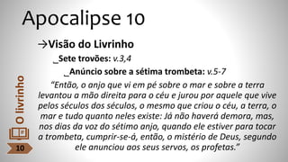 Apocalipse 10
→Visão do Livrinho
˾Sete trovões: v.3,4
˾Anúncio sobre a sétima trombeta: v.5-7
“Então, o anjo que vi em pé sobre o mar e sobre a terra
levantou a mão direita para o céu e jurou por aquele que vive
pelos séculos dos séculos, o mesmo que criou o céu, a terra, o
mar e tudo quanto neles existe: Já não haverá demora, mas,
nos dias da voz do sétimo anjo, quando ele estiver para tocar
a trombeta, cumprir-se-á, então, o mistério de Deus, segundo
ele anunciou aos seus servos, os profetas.”
10
O
livrinho
 