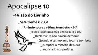 →Visão do Livrinho
˾Sete trovões: v.3,4
˾Anúncio sobre a sétima trombeta: v.5-7
˾o anjo levantou a mão direita para o céu
˾Declarou: Já não haverá demora!
˾Quando o sétimo anjo tocar a trombeta
˾cumprirá o mistério de Deus
˾anunciado aos profetas
Apocalipse 10
10
O
livrinho
 