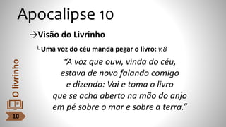 Apocalipse 10
→Visão do Livrinho
└ Uma voz do céu manda pegar o livro: v.8
“A voz que ouvi, vinda do céu,
estava de novo falando comigo
e dizendo: Vai e toma o livro
que se acha aberto na mão do anjo
em pé sobre o mar e sobre a terra.”
10
O
livrinho
 