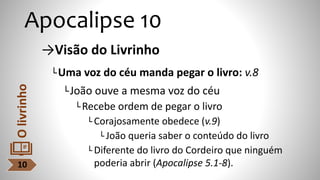 Apocalipse 10
→Visão do Livrinho
└Uma voz do céu manda pegar o livro: v.8
└João ouve a mesma voz do céu
└Recebe ordem de pegar o livro
└ Corajosamente obedece (v.9)
└ João queria saber o conteúdo do livro
└ Diferente do livro do Cordeiro que ninguém
poderia abrir (Apocalipse 5.1-8).
10
O
livrinho
 