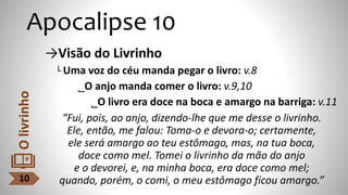 Apocalipse 10
→Visão do Livrinho
└ Uma voz do céu manda pegar o livro: v.8
˾O anjo manda comer o livro: v.9,10
˾O livro era doce na boca e amargo na barriga: v.11
“Fui, pois, ao anjo, dizendo-lhe que me desse o livrinho.
Ele, então, me falou: Toma-o e devora-o; certamente,
ele será amargo ao teu estômago, mas, na tua boca,
doce como mel. Tomei o livrinho da mão do anjo
e o devorei, e, na minha boca, era doce como mel;
quando, porém, o comi, o meu estômago ficou amargo.”
10
O
livrinho
 