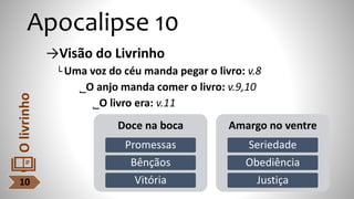 Apocalipse 10
→Visão do Livrinho
└ Uma voz do céu manda pegar o livro: v.8
˾O anjo manda comer o livro: v.9,10
˾O livro era: v.11
10
O
livrinho
Doce na boca
Promessas
Bênçãos
Vitória
Amargo no ventre
Seriedade
Obediência
Justiça
 