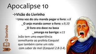 Apocalipse 10
→Visão do Livrinho
└ Uma voz do céu manda pegar o livro: v.8
˾O anjo manda comer o livro: v.9,10
˾O livro era doce na boca
˾amargo na barriga: v.11
João tem uma experiência
semelhante ao profeta Ezequiel
que também come um rolo
com sabor de mel (Ezequiel 2.8-3.4).
10
O
livrinho
 