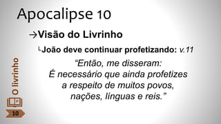 Apocalipse 10
→Visão do Livrinho
└João deve continuar profetizando: v.11
“Então, me disseram:
É necessário que ainda profetizes
a respeito de muitos povos,
nações, línguas e reis.”
10
O
livrinho
 