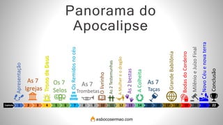 Capítulos 1 2 3 4 5 6 7 8 9 10 11 12 13 14 15 16 17 18 19 20 21 22
Apresentação
As 7
Igrejas
Trono
de
Deus
Os 7
Selos
Os
Remidos
no
céu
As 7
Trombetas
O
livrinho
As
2
Testemunhas
A
Mulher
e
o
dragão
As 7
Taças
As
2
bestas
Grande
Babilônia
Bodas
do
Cordeiro
Milênio
e
Juízo
Final
Novo
Céu
e
nova
terra
Panorama do
Apocalipse
Conclusão
A
Colheita
esbocosermao.com
 