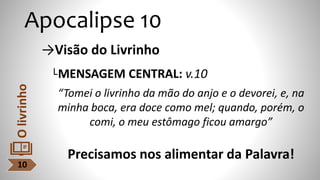 Apocalipse 10
→Visão do Livrinho
└MENSAGEM CENTRAL: v.10
“Tomei o livrinho da mão do anjo e o devorei, e, na
minha boca, era doce como mel; quando, porém, o
comi, o meu estômago ficou amargo”
Precisamos nos alimentar da Palavra!
10
O
livrinho
 